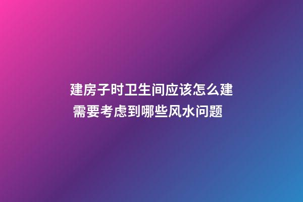 建房子时卫生间应该怎么建 需要考虑到哪些风水问题